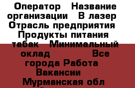 Оператор › Название организации ­ В-лазер › Отрасль предприятия ­ Продукты питания, табак › Минимальный оклад ­ 17 000 - Все города Работа » Вакансии   . Мурманская обл.,Апатиты г.